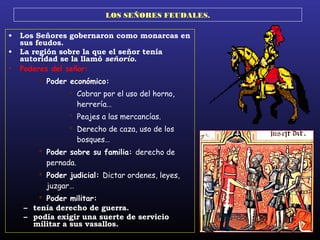 LOS SEÑORES FEUDALES.
• Los Señores gobernaron como monarcas en
sus feudos.
• La región sobre la que el señor tenía
autoridad se la llamó señorío.
• Poderes del señor:
 Poder económico:
 Cobrar por el uso del horno,
herrería…
 Peajes a las mercancías.
 Derecho de caza, uso de los
bosques…
 Poder sobre su familia: derecho de
pernada.
 Poder judicial: Dictar ordenes, leyes,
juzgar…
 Poder militar:
– tenía derecho de guerra.
– podía exigir una suerte de servicio
militar a sus vasallos.
 