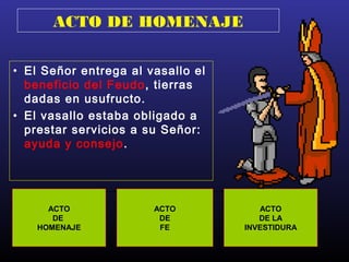 ACTO DE HOMENAJE
• El Señor entrega al vasallo el
beneficio del Feudo, tierras
dadas en usufructo.
• El vasallo estaba obligado a
prestar servicios a su Señor:
ayuda y consejo.
ACTO
DE
HOMENAJE
ACTO
DE
FE
ACTO
DE LA
INVESTIDURA
 