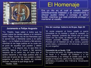 El Homenaje
Era un rito en el cual el vasallo juraba
simbólicamente fidelidad y se comprometía a
ofrecer auxilio militar y consejo al señor
feudal, mientras que éste prometía proteger y
mantener al vasallo.
Juramento a Felipe Augusto
“Yo, Tibaldo, hago saber a todos que he
jurado sobre los santos altares a mi carísimo
señor Felipe, ilustre rey de los franceses que
le serviré bien y fielmente como a mi señor
ligio (…) y no faltaré a mi bueno y fiel servicio,
mientras el me haga justicia en su corte con
el juicio de aquellos que pueden y deben
juzgarme. Y si alguna vez, lo que Dios no
permita, faltare a mi bueno y fiel servicio
respecto de mi señor rey, en tanto que el
quiera hacerme y me haga justicia ante su
corte por el juicio de los que pueden y deben
juzgarme, el señor rey podrá, sin cometer
desmán, recobrar lo que tengo de él”
Tibaldo, 1220.
Rito del vasallaje. Galberto de Brujas. Siglo XII
“El conde preguntó al futuro vasallo si quería
convertirse en su hombre y aquél le contestó: Lo
quiero, después, juntando las manos que el conde
cubrió con las suyas, se aliaron por un ósculo. El
hombre prometió fidelidad en estos términos:
Prometo por mi fidelidad ser fiel al conde y guardar
contra todos y enteramente mi homenaje, de buena
fe y sin engaños”
Concesión de un feudo. 1138
“En nombre del señor, Yo, Rogelio de Besiers, te doy
en feudo a ti, Arnaldo de Corleano y a tus
descendientes y os entrego el castillo para que lo
tengáis en feudo mío, salvo mi fe, mis derechos
señoriales y mi justicia. Año 1138 de la Encarnación
del Señor”
 