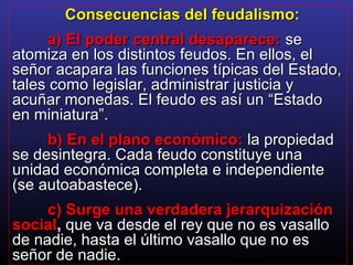 Consecuencias del feudalismo:Consecuencias del feudalismo:
a) El poder central desaparece:a) El poder central desaparece: sese
atomiza en los distintos feudos. En ellos, elatomiza en los distintos feudos. En ellos, el
señor acapara las funciones típicas del Estado,señor acapara las funciones típicas del Estado,
tales como legislar, administrar justicia ytales como legislar, administrar justicia y
acuñar monedas. El feudo es así un “Estadoacuñar monedas. El feudo es así un “Estado
en miniatura”.en miniatura”.
b) En el plano económico:b) En el plano económico: la propiedadla propiedad
se desintegra. Cada feudo constituye unase desintegra. Cada feudo constituye una
unidad económica completa e independienteunidad económica completa e independiente
(se autoabastece).(se autoabastece).
c) Surge una verdadera jerarquizaciónc) Surge una verdadera jerarquización
socialsocial,, que va desde el rey que no es vasalloque va desde el rey que no es vasallo
de nadie, hasta el último vasallo que no esde nadie, hasta el último vasallo que no es
señor de nadie.señor de nadie.
 