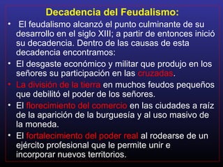 Decadencia del Feudalismo:
• El feudalismo alcanzó el punto culminante de su
desarrollo en el siglo XIII; a partir de entonces inició
su decadencia. Dentro de las causas de esta
decadencia encontramos:
• El desgaste económico y militar que produjo en los
señores su participación en las cruzadas.
• La división de la tierra en muchos feudos pequeños
que debilitó el poder de los señores.
• El florecimiento del comercio en las ciudades a raíz
de la aparición de la burguesía y al uso masivo de
la moneda.
• El fortalecimiento del poder real al rodearse de un
ejército profesional que le permite unir e
incorporar nuevos territorios.
 