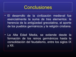 Conclusiones
• El desarrollo de la civilización medieval fue
esencialmente la suma de tres elementos: la
herencia de la antigüedad grecolatina, el aporte
de los pueblos germánicos y la religión cristiana.
• La Alta Edad Media, se extiende desde la
formación de los reinos germánicos hasta la
consolidación del feudalismo, entre los siglos IX
y XII.
 