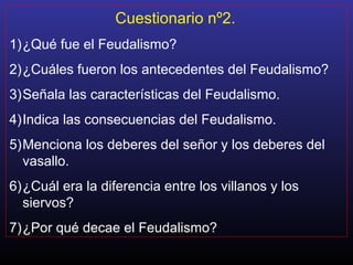 Cuestionario nº2.
1)¿Qué fue el Feudalismo?
2)¿Cuáles fueron los antecedentes del Feudalismo?
3)Señala las características del Feudalismo.
4)Indica las consecuencias del Feudalismo.
5)Menciona los deberes del señor y los deberes del
vasallo.
6)¿Cuál era la diferencia entre los villanos y los
siervos?
7)¿Por qué decae el Feudalismo?
 