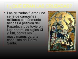 1.¿QUÉ ERAN LAS CRUZADAS?
• Las cruzadas fueron una
serie de campañas
militares comúnmente
hechas a petición del
Papado, y que tuvieron
lugar entre los siglos XI
y XIII, contra los
musulmanes para la
conquista de Tierra
Santa.
 