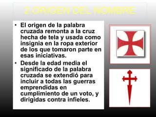2.ORIGEN DEL NOMBRE
• El origen de la palabra
cruzada remonta a la cruz
hecha de tela y usada como
insignia en la ropa exterior
de los que tomaron parte en
esas iniciativas.
• Desde la edad media el
significado de la palabra
cruzada se extendió para
incluir a todas las guerras
emprendidas en
cumplimiento de un voto, y
dirigidas contra infieles.
 