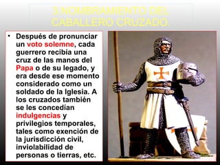 • Después de pronunciar
un voto solemne, cada
guerrero recibía una
cruz de las manos del
Papa o de su legado, y
era desde ese momento
considerado como un
soldado de la Iglesia. A
los cruzados también
se les concedían
indulgencias y
privilegios temporales,
tales como exención de
la jurisdicción civil,
inviolabilidad de
personas o tierras, etc.
3.NOMBRAMIENTO DEL
CABALLERO CRUZADO.
 