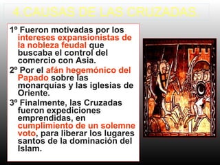 4.CAUSAS DE LAS CRUZADAS.
1º Fueron motivadas por los
intereses expansionistas de
la nobleza feudal que
buscaba el control del
comercio con Asia.
2º Por el afán hegemónico del
Papado sobre las
monarquías y las iglesias de
Oriente.
3º Finalmente, las Cruzadas
fueron expediciones
emprendidas, en
cumplimiento de un solemne
voto, para liberar los lugares
santos de la dominación del
Islam.
 