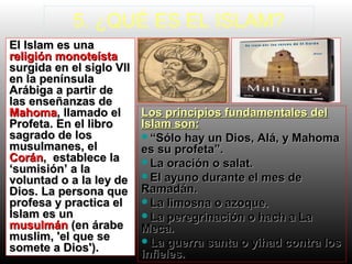 5. ¿QUÉ ES EL ISLAM?
El Islam es unaEl Islam es una
religión monoteístareligión monoteísta
surgida en el siglo VIIsurgida en el siglo VII
en la penínsulaen la península
Arábiga a partir deArábiga a partir de
las enseñanzas delas enseñanzas de
MahomaMahoma, llamado el, llamado el
Profeta. En el libroProfeta. En el libro
sagrado de lossagrado de los
musulmanes, elmusulmanes, el
CoránCorán, establece la, establece la
‘sumisión’ a la‘sumisión’ a la
voluntad o a la ley devoluntad o a la ley de
Dios. La persona queDios. La persona que
profesa y practica elprofesa y practica el
Islam es unIslam es un
musulmánmusulmán (en árabe(en árabe
muslim, 'el que semuslim, 'el que se
somete a Dios').somete a Dios').
Los principios fundamentales delLos principios fundamentales del
Islam son:Islam son:
““Sólo hay un Dios, Alá, y MahomaSólo hay un Dios, Alá, y Mahoma
es su profeta”.es su profeta”.
La oración o salat.La oración o salat.
El ayuno durante el mes deEl ayuno durante el mes de
Ramadán.Ramadán.
La limosna o azoque.La limosna o azoque.
La peregrinación o hach a LaLa peregrinación o hach a La
Meca.Meca.
La guerra santa o yihad contra losLa guerra santa o yihad contra los
infieles.infieles.
 