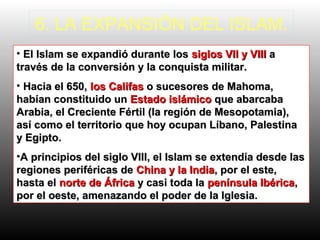 6. LA EXPANSIÓN DEL ISLAM.
• El Islam se expandió durante losEl Islam se expandió durante los siglos VII y VIIIsiglos VII y VIII aa
través de la conversión y la conquista militar.través de la conversión y la conquista militar.
• Hacia el 650,Hacia el 650, los Califaslos Califas o sucesores de Mahoma,o sucesores de Mahoma,
habían constituido unhabían constituido un Estado islámicoEstado islámico que abarcabaque abarcaba
Arabia, el Creciente Fértil (la región de Mesopotamia),Arabia, el Creciente Fértil (la región de Mesopotamia),
así como el territorio que hoy ocupan Líbano, Palestinaasí como el territorio que hoy ocupan Líbano, Palestina
y Egipto.y Egipto.
•A principios del siglo VIII, el Islam se extendía desde lasA principios del siglo VIII, el Islam se extendía desde las
regiones periféricas deregiones periféricas de China y la IndiaChina y la India, por el este,, por el este,
hasta elhasta el norte de Áfricanorte de África y casi toda lay casi toda la península Ibéricapenínsula Ibérica,,
por el oeste, amenazando el poder de la Iglesia.por el oeste, amenazando el poder de la Iglesia.
 