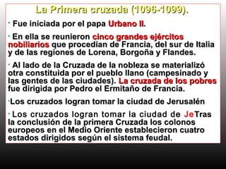 La Primera cruzada (1096-1099).La Primera cruzada (1096-1099).
• Fue iniciada por el papaFue iniciada por el papa Urbano IIUrbano II..
• En ella se reunieronEn ella se reunieron cinco grandes ejércitoscinco grandes ejércitos
nobiliariosnobiliarios que procedían de Francia, del sur de Italiaque procedían de Francia, del sur de Italia
y de las regiones de Lorena, Borgoña y Flandes.y de las regiones de Lorena, Borgoña y Flandes.
• Al lado de la Cruzada de la nobleza se materializóAl lado de la Cruzada de la nobleza se materializó
otra constituida por el pueblo llano (campesinado yotra constituida por el pueblo llano (campesinado y
las gentes de las ciudades).las gentes de las ciudades). La cruzada de los pobresLa cruzada de los pobres
fue dirigida por Pedro el Ermitaño de Francia.fue dirigida por Pedro el Ermitaño de Francia.
•Los cruzados logran tomar la ciudad de JerusalénLos cruzados logran tomar la ciudad de Jerusalén
• Los cruzados logran tomar la ciudad de JeTrasTras
la conclusión de la primera Cruzada los colonosla conclusión de la primera Cruzada los colonos
europeos en el Medio Oriente establecieron cuatroeuropeos en el Medio Oriente establecieron cuatro
estados dirigidos según el sistema feudal.estados dirigidos según el sistema feudal.
 