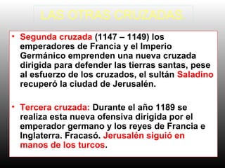 LAS OTRAS CRUZADAS.
• Segunda cruzada (1147 – 1149) los
emperadores de Francia y el Imperio
Germánico emprenden una nueva cruzada
dirigida para defender las tierras santas, pese
al esfuerzo de los cruzados, el sultán Saladino
recuperó la ciudad de Jerusalén.
• Tercera cruzada: Durante el año 1189 se
realiza esta nueva ofensiva dirigida por el
emperador germano y los reyes de Francia e
Inglaterra. Fracasó. Jerusalén siguió en
manos de los turcos.
 