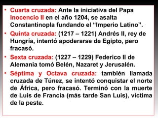 • Cuarta cruzada: Ante la iniciativa del Papa
Inocencio II en el año 1204, se asalta
Constantinopla fundando el “Imperio Latino”.
• Quinta cruzada: (1217 – 1221) Andrés II, rey de
Hungría, intentó apoderarse de Egipto, pero
fracasó.
• Sexta cruzada: (1227 – 1229) Federico II de
Alemania tomó Belén, Nazaret y Jerusalén.
• Séptima y Octava cruzada: también llamada
cruzada de Túnez, se intentó conquistar el norte
de África, pero fracasó. Terminó con la muerte
de Luis de Francia (más tarde San Luis), víctima
de la peste.
 