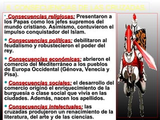 8. CONSECUENCIAS DE LAS CRUZADAS.
• Consecuencias religiosas:Consecuencias religiosas: Presentaron aPresentaron a
los Papas como los jefes supremos dellos Papas como los jefes supremos del
mundo cristiano. Asimismo, contuvieron elmundo cristiano. Asimismo, contuvieron el
impulso conquistador del Islam.impulso conquistador del Islam.
Consecuencias políticas:Consecuencias políticas: debilitaron aldebilitaron al
feudalismo y robustecieron el poder delfeudalismo y robustecieron el poder del
rey.rey.
Consecuencias económicas:Consecuencias económicas: abrieron elabrieron el
comercio del Mediterráneo a los puebloscomercio del Mediterráneo a los pueblos
de Europa Occidental (Génova, Venecia yde Europa Occidental (Génova, Venecia y
Pisa).Pisa).
Consecuencias sociales:Consecuencias sociales: el desarrollo delel desarrollo del
comercio originó el enriquecimiento de lacomercio originó el enriquecimiento de la
burguesía o clase social que vivía en lasburguesía o clase social que vivía en las
ciudades. Además, nacen los apellidos.ciudades. Además, nacen los apellidos.
Consecuencias intelectuales:Consecuencias intelectuales: laslas
cruzadas produjeron un renacimiento de lacruzadas produjeron un renacimiento de la
literatura, del arte y de las ciencias.literatura, del arte y de las ciencias.
 