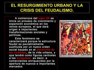 EL RESURGIMIENTO URBANO Y LA
CRISIS DEL FEUDALISMO.
A comienzos del siglo XII se
inicia un proceso de crecimiento y
expansión económica en los
reinos europeos, el que dará
origen a importantes
transformaciones sociales y
políticas.
Este fenómeno se
caracterizará porque la estructura
feudal es paulatinamente
sustituida por un nuevo orden
social basado en el desarrollo de
las ciudades, de la vida urbana, y
que tendrá como figuras centrales
a los burgueses, es decir, a
comerciantes enriquecidos por la
apertura de nuevos e importantes
mercados.
 