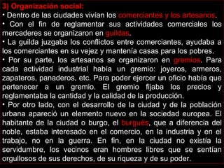 3) Organización social:
• Dentro de las ciudades vivían los comerciantes y los artesanos.
• Con el fin de reglamentar sus actividades comerciales los
mercaderes se organizaron en guildas.
• La guilda juzgaba los conflictos entre comerciantes, ayudaba a
los comerciantes en su vejez y mantenía casas para los pobres.
• Por su parte, los artesanos se organizaron en gremios. Para
cada actividad industrial había un gremio: joyeros, armeros,
zapateros, panaderos, etc. Para poder ejercer un oficio había que
pertenecer a un gremio. El gremio fijaba los precios y
reglamentaba la cantidad y la calidad de la producción.
• Por otro lado, con el desarrollo de la ciudad y de la población
urbana apareció un elemento nuevo en la sociedad europea. El
habitante de la ciudad o burgo, el burgués, que a diferencia del
noble, estaba interesado en el comercio, en la industria y en el
trabajo, no en la guerra. En fin, en la ciudad no existía la
servidumbre, los vecinos eran hombres libres que se sentían
orgullosos de sus derechos, de su riqueza y de su poder.
 