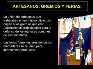 ARTESANOS, GREMIOS Y FERIAS.
La unión de artesanos que
trabajaban en un mismo oficio, dio
origen a los gremios que eran
Asociaciones profesionales para la
defensa de los intereses comunes
de sus miembros.
Las ferias fueron lugares donde los
mercaderes se reunían para
intercambiar productos
 