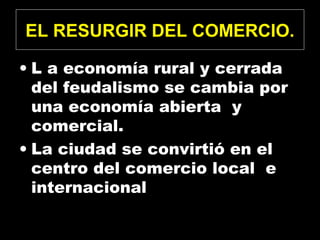 EL RESURGIR DEL COMERCIO.
• L a economía rural y cerrada
del feudalismo se cambia por
una economía abierta y
comercial.
• La ciudad se convirtió en el
centro del comercio local e
internacional
 