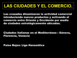 LAS CIUDADES Y EL COMERCIO.
Las cruzadas dinamizaron la actividad comercial
introduciendo nuevos productos y activando el
comercio entre Oriente y Occidente por medio
de ciudades estratégicamente ubicadas.
Ciudades italianas en el Mediterráneo : Génova,
Florencia, Venecia
Paíse Bajos: Liga Hanseática
 