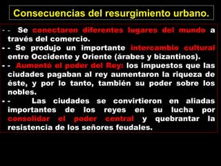 - - Se conectaron diferentes lugares del mundo a
través del comercio.
- - Se produjo un importante intercambio cultural
entre Occidente y Oriente (árabes y bizantinos).
- - Aumentó el poder del Rey: los impuestos que las
ciudades pagaban al rey aumentaron la riqueza de
éste, y por lo tanto, también su poder sobre los
nobles.
- - Las ciudades se convirtieron en aliadas
importantes de los reyes en su lucha por
consolidar el poder central y quebrantar la
resistencia de los señores feudales.
Consecuencias del resurgimiento urbano.
 