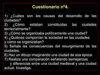 Cuestionario nº4.
 
1)  ¿Cuáles  son  las  causas  del  desarrollo  de  las 
ciudades?
2)  ¿Cómo  estaban  constituidas  las  ciudades 
territorialmente?
3) ¿Cómo se organizaba políticamente una ciudad?
4) ¿Quiénes componían la sociedad en las ciudades       
y cómo se organizaban?
5)  Señala  las  consecuencias  del  resurgimiento  de  las 
ciudades.
6) Haz un dibujo imaginando una ciudad de esa época.
7) Realiza una comparación señalando semejanzas         
     y diferencias entre una ciudad medieval y una ciudad 
actual. Investiga. 
 