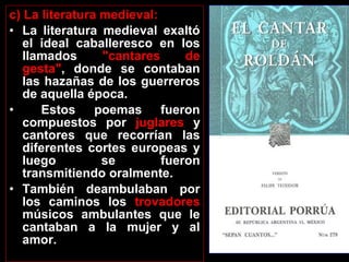 c) La literatura medieval:
• La literatura medieval exaltó
el ideal caballeresco en los
llamados "cantares de
gesta", donde se contaban
las hazañas de los guerreros
de aquella época.
• Estos poemas fueron
compuestos por juglares y
cantores que recorrían las
diferentes cortes europeas y
luego se fueron
transmitiendo oralmente.
• También deambulaban por
los caminos los trovadores
músicos ambulantes que le
cantaban a la mujer y al
amor.
 
