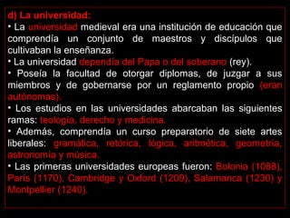 d) La universidad: 
• La universidad medieval era una institución de educación que 
comprendía  un  conjunto  de  maestros  y  discípulos  que 
cultivaban la enseñanza. 
• La universidad dependía del Papa o del soberano (rey).
•  Poseía  la  facultad  de  otorgar  diplomas,  de  juzgar  a  sus 
miembros  y  de  gobernarse  por  un  reglamento  propio  (eran 
autónomas). 
•  Los  estudios  en  las  universidades  abarcaban  las  siguientes 
ramas: teología, derecho y medicina. 
•  Además,  comprendía  un  curso  preparatorio  de  siete  artes 
liberales:  gramática,  retórica,  lógica,  aritmética,  geometría, 
astronomía y música. 
• Las primeras universidades europeas fueron: Bolonia (1088), 
París (1170), Cambridge y Oxford (1209), Salamanca (1230) y 
Montpellier (1240).
 