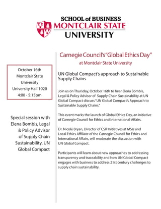 October 16th
Montclair State
University
University Hall 1020
4:00 - 5:15pm
CarnegieCouncil’s“GlobalEthicsDay”
at Montclair State University
UN Global Compact’s approach to Sustainable
Supply Chains
Join us on Thursday, October 16th to hear Elena Bombis,
Legal & Policy Advisor of Supply Chain Sustainability at UN
Global Compact discuss“UN Global Compact’s Approach to
Sustainable Supply Chains.”
This event marks the launch of Global Ethics Day, an initiative
of Carnegie Council for Ethics and International Affairs.
Dr. Nicole Bryan, Director of CSR Initiatives at MSU and
Local Ethics Affiliate of the Carnegie Council for Ethics and
International Affairs, will moderate the discussion with
UN Global Compact.
Participants will learn about new approaches to addressing
transparency and traceability and how UN Global Compact
engages with business to address 21st century challenges to
supply chain sustainability.
Special session with
Elena Bombis, Legal
& Policy Advisor
of Supply Chain
Sustainability, UN
Global Compact
 