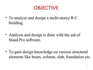 OBJECTIVE
• To analyse and design a multi-storey R C
building.
• Analysis and design is done with the aid of
Staad.Pro software.
• To gain design knowledge on various structural
elements like beam, column, slab, foundation etc.
2
 