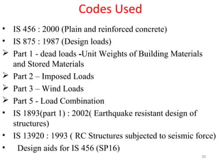 Codes Used
• IS 456 : 2000 (Plain and reinforced concrete)
• IS 875 : 1987 (Design loads)
 Part 1 - dead loads -Unit Weights of Building Materials
and Stored Materials
 Part 2 – Imposed Loads
 Part 3 – Wind Loads
 Part 5 - Load Combination
• IS 1893(part 1) : 2002( Earthquake resistant design of
structures)
• IS 13920 : 1993 ( RC Structures subjected to seismic force)
• Design aids for IS 456 (SP16)
26
 