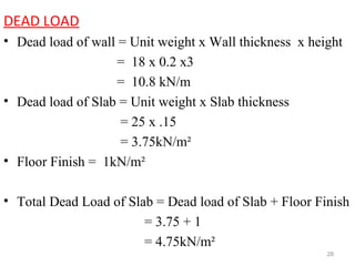 DEAD LOAD
• Dead load of wall = Unit weight x Wall thickness x height
= 18 x 0.2 x3
= 10.8 kN/m
• Dead load of Slab = Unit weight x Slab thickness
= 25 x .15
= 3.75kN/m²
• Floor Finish = 1kN/m²
• Total Dead Load of Slab = Dead load of Slab + Floor Finish
= 3.75 + 1
= 4.75kN/m²
28
 