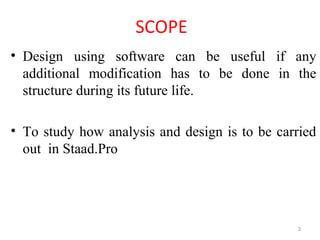 SCOPE
• Design using software can be useful if any
additional modification has to be done in the
structure during its future life.
• To study how analysis and design is to be carried
out in Staad.Pro
3
 