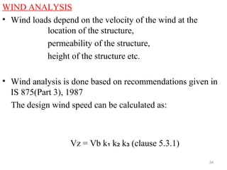 WIND ANALYSIS
• Wind loads depend on the velocity of the wind at the
location of the structure,
permeability of the structure,
height of the structure etc.
• Wind analysis is done based on recommendations given in
IS 875(Part 3), 1987
The design wind speed can be calculated as:
Vz = Vb k k k (clause 5.3.1)₁ ₂ ₃
34
 