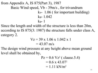 from Appendix A, IS 875(Part 3), 1987
Basic Wind speed, Vb - 39m/s , for trivandrum
k - 1.06 ( for important building)₁
k - 1.042₂
k - 1₃
Since the length and width of the structure is less than 20m,
according to IS 875(3: 1987) the structure falls under class A,
category 2.
Vz = 39 x 1.06 x 1.042 x 1
= 43.07 m/s
The design wind pressure at any height above mean ground
level shall be obtained by,
Pz = 0.6 Vz2
( clause.5.4)
= 0.6 x 43.072
= 1.11 kN/m2
36
 