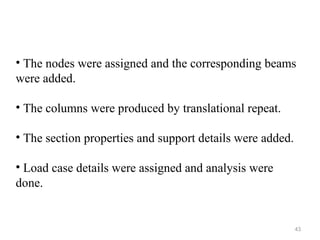 43
• The nodes were assigned and the corresponding beams
were added.
• The columns were produced by translational repeat.
• The section properties and support details were added.
• Load case details were assigned and analysis were
done.
 