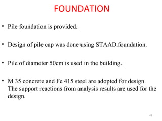 FOUNDATION
• Pile foundation is provided.
• Design of pile cap was done using STAAD.foundation.
• Pile of diameter 50cm is used in the building.
• M 35 concrete and Fe 415 steel are adopted for design.
The support reactions from analysis results are used for the
design.
48
 