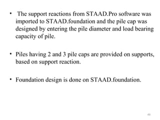 • The support reactions from STAAD.Pro software was
imported to STAAD.foundation and the pile cap was
designed by entering the pile diameter and load bearing
capacity of pile.
• Piles having 2 and 3 pile caps are provided on supports,
based on support reaction.
• Foundation design is done on STAAD.foundation.
49
 