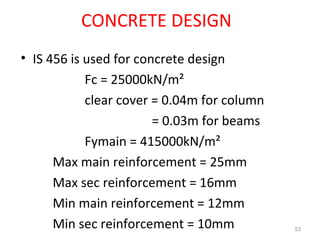 CONCRETE DESIGN
• IS 456 is used for concrete design
Fc = 25000kN/m²
clear cover = 0.04m for column
= 0.03m for beams
Fymain = 415000kN/m²
Max main reinforcement = 25mm
Max sec reinforcement = 16mm
Min main reinforcement = 12mm
Min sec reinforcement = 10mm 53
 