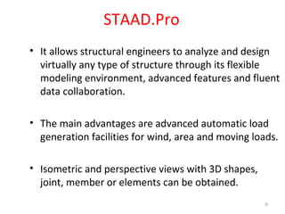 STAAD.Pro
• It allows structural engineers to analyze and design
virtually any type of structure through its flexible
modeling environment, advanced features and fluent
data collaboration.
• The main advantages are advanced automatic load
generation facilities for wind, area and moving loads.
• Isometric and perspective views with 3D shapes,
joint, member or elements can be obtained.
6
 