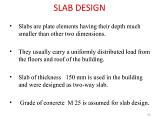 SLAB DESIGN
• Slabs are plate elements having their depth much
smaller than other two dimensions.
• They usually carry a uniformly distributed load from
the floors and roof of the building.
• Slab of thickness 150 mm is used in the building
and were designed as two-way slab.
• Grade of concrete M 25 is assumed for slab design.
60
 
