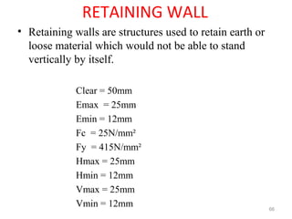 RETAINING WALL
• Retaining walls are structures used to retain earth or
loose material which would not be able to stand
vertically by itself.
Clear = 50mm
Emax = 25mm
Emin = 12mm
Fc = 25N/mm²
Fy = 415N/mm²
Hmax = 25mm
Hmin = 12mm
Vmax = 25mm
Vmin = 12mm 66
 
