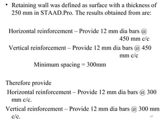 • Retaining wall was defined as surface with a thickness of
250 mm in STAAD.Pro. The results obtained from are:
Horizontal reinforcement – Provide 12 mm dia bars @
450 mm c/c
Vertical reinforcement – Provide 12 mm dia bars @ 450
mm c/c
Minimum spacing = 300mm
Therefore provide
Horizontal reinforcement – Provide 12 mm dia bars @ 300
mm c/c.
Vertical reinforcement – Provide 12 mm dia bars @ 300 mm
c/c. 67
 