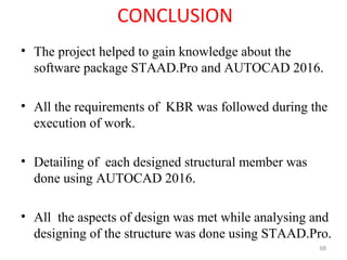 CONCLUSION
• The project helped to gain knowledge about the
software package STAAD.Pro and AUTOCAD 2016.
• All the requirements of KBR was followed during the
execution of work.
• Detailing of each designed structural member was
done using AUTOCAD 2016.
• All the aspects of design was met while analysing and
designing of the structure was done using STAAD.Pro.
68
 