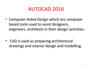 AUTOCAD 2016
• Computer Aided Design which are computer
based tools used to assist designers,
engineers, architects in their design activities.
• CAD is used as preparing architectural
drawings and interior design and modelling.
7
 