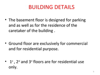• The basement floor is designed for parking
and as well as for the residence of the
caretaker of the building .
• Ground floor are exclusively for commercial
and for residential purpose.
• 1st
, 2nd
and 3rd
floors are for residential use
only.
BUILDING DETAILS
9
 