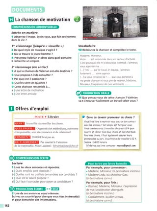 III r, chanson de motivation {t
Entrée en matiére
I Observez l'image. Selon vous, que fait cet homme
dans la vie ?
7"' visionnage (jusqu'á << visuelle >>)
2 De quel style de musique s'agit-il ?
3 Oü se trouve le ieune homme ?
4 Présentez Valérian et dites dans quel domaine
il recherche un emploi.
2" visionnage (en entier)
5 A qui la chanson de Valérian est-elle destinée ?
6 Que propose-t-i! de consulter ?
7 Par quoi est-il passionné ?
8 Quelles sont ses qualités ?
9 Cette chanson ressemble á...
a I une lettre de motivation
b I une lettre amicale
Il ottres d'emploi
POSTE > Libraire
Q@g Accueillir et conseiller les clients.
Organisé(e) et méthodique, autonome
et responsable, sens du commerce et du relationnel.
@IIIEW 28 ooo € brut par an.
Par courriel á l'attention
de la responsable, Mme Laurenti : librairieplume@,free.fr
Vocabulaire
lO Réécoutez la chanson et complétez le texte.
Madame, Monsieur,
Votre ..... est renommée dans son secteur d'activité.
C'est pourquoi elle m'a beaucoup intéressé. J'aimerais
vous apporter ma ..... .
[...] Trés par le travail en équipe, j'aimerais
fortement ... . . votre agence.
[...]Je vous remercie de l'..... que vous porterez á
ma petite chanson et vous prie de recevoir, Madame,
Monsieur, l'expression de mes sentiments ..... .
fl Que pensez-vous de cette chanson ? Valérian
va-t-il trouver facilement un travail selon vous ?
J Env¡e de devenir promeneur de chíens ?
Vous átes li6rele motin et vous ovez un bon contoct
ovec les onimoux ? Cel emploi est foit pour vous.
Vous commencerez d trovoill er chez moi d t h pour
nourrir et cáliner mes deux chiens et mon chot Kedi.
Pour mes chiens, il faul également ossurer leurs
promenodes ou porc. Vous finirez de trovoiller d 12 h.
Soloire : SMIC horoire
N'hésitez pos d me contocter : moxou@gmoil.com
a
b
c
d
Lecture
I Lisez Ies deux annonces et répondez.
Quels emplois sont proposés ?
Quelles sont les qualités demandées aux candidats ?
Quel est le salaire proposé ?
Qui faut-il contacter pour poser sa candidature ?
,, EEIE
2 Une de ces annonces vous intéresse.
Écrivez un courriel pour dire que vous étes intéressé(e)
et pour demander des informations.
Par exemple, pour commencer :
. Madame, Monsieur, (si destinataire inconnu)
. Madame Ledu, ou Monsieur Gao,
(si destinataire connu)
Par exemple, pour finir :
. Recevez, Madame, Monsieur, l'expression
de ma considération distinguée.
(si destinataire inconnu)
. Cordialement, ou Bien á vous,
(si destinataire connu)
162
 