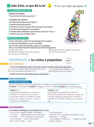 If rUs d'été, G€ que dit la loi ;: << n y a des régles spécifiques. ))
Entrée en matiére
I Lisez Ie titre. Qu'est-ce que la loi?
2 écoutes (en entier)
2 De quel type de document s'agit-il ?
3 Quelles personnes parlent ?
4 Nommez au moins cinq jobs d'été cités par le journaliste.
5 A partir de quel áge peut-on travailler ?
6 Quelles régles spécifiques concernent Ies moins de 18 ans ?
7 Comment trouver des jobs d'été ?
8 Dans votre pays, á partir de quel áge peut-on travailler ?
9 Présentez !e(s) job(s) que vous avez fait(s).
lO Voici des raisons de travailler quand on est étudiant.
Dites si vous étes d'accord et classez-les par ordre d'importance.
a
b
c
Payer ses études.
Acquérir de l'expérience professionnelle.
Occuper son temps libre.
Ne plus demander d'argent á ses parents.
S'off rir des vacances.
d
e
Trouvez les prépositions dans les phrases et dites de quels verbes elles dépendent.
Vous avez envie de devenir promeneur de chiens ? c Vous finissez de travatller á midi
Vous commencez á travailler á t h d N'hésitez pas á me contacter.
Quelle est la forme des verbes aprés Ia préposition ?
-
FONCTIONNEMENT
/6';
I unitéff I
k*Y
o
=
o
o
.(¡)
.ts
c
J
a
b
ENTRAINEMENT
3 Complétez le dialogue avec les prépositions á ou de.
- Alors, tu veux toujours travailler á I'étranger ?
-J'ai décidé ..... réfléchir encore un peu. Mon chef
m'a proposé ..... aller á Athénes le mois prochain.
- Et tu as accepté ... . . partir tout de suite ?
- Non. En fait, j'hésite..... partir.
- Et tu parles grec ?
- Bah non, mais sij'accepte Ia
commencer ..... l'étudier.
- Si tu acceptes. n'oublie pas
avant ton départ !
proposition, je vais
... organiser une féte
Certains verbes sont suivis d'une préposition. Les verbes qui suivent les prépositions á et de sont á
f infinitif : lla commencé á étudier en Belgique en 2013. Je réve de prendre une année sabbatique.
Verbes+á: lVerbes+de:
apprendre á/aiderquelqu'un á/arriverá/ lavoir besoin de/accepterde/arréter de/
chercherá/commencerá/continuerá/ lchoisirde/conseillerde/décider de/essayerde/
encourager quelqu'un á/hésiter á/ inviter lfinir de/oublier de/ proposerde/ refuser de/
quelqu'un á/penserá/réussirá/servirá/ lregretterde/réverde/s'arréterde/se dépécher
se mettre á/se préparerá lde
-
163
 