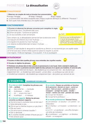La dénasalisation
Observez ces couples de mots et écoutez leur prononciation.
kenya¡ / kenya¡e 2 Fabien / Fabienne 3
La prononciation des lettres soulignées dans chaque couple est
Dans quels mots entendez-vous une voyelle nasale ?
1
a
b
,,án?r
( unité rr )
4,- vJ
€s!ry
cd
61
bon / bonne
identique ou différente ? Pourquoi ?
I FONCTIONNEMENT
2 Écoutez et observez les phrases suivantes puis complétez la régle.
ll prend des cours. / lls prennent des cours.
Simon est lycéen. / Simonne est lycéenne.
Je vous souhaite un bon anniversaire.
Dans certains cas, la dénasalisation permet de faire la distinction entre :
.le masculin et le féminin d'un mot + phrase: .....
. le singulier et le pluriel d'un mot -» phrase : .....
. on observe ce phénoméne dans la liaison + phrase: .....
REMARQUE
Souvent, on doit doubler le -n quand on transforme au féminin un mot terminé par une voyelle nasale.
on le fait aussi pour certains verbes quand on passe du singulier au pluriel :
ll est mignon. + Elle est mignonne. / ll se souvient. + //s se souvieDnent.
Qu'est-ce que la dénasalisation ?
C'est le fait de passer d'une
voyelle nasale á une voyelle orale :
[o]-, [An], [e]-, [En], tr]-J9-l]
I ENTRAINEMENT Cd
3 Écoutez et dites dans quelles phrases vous entendez des voyelles nasales. 63
4 Écoutez et répétez les phrases :1
64
5 Choisissez une phrase dans la liste suivante et prononcez-la á voix haute. Votre voisin(e) la répéte puis
prononce !a sienne. La personne suivante répéte les deux phrases et en ajoute une troisiéme. Et ainsi de suite.
des lycéennes qui retiennent /es /egons - des étudiants qui ne comprennent rien - des étudiants qui
n'apprennent rien - un étudiant qui vient souvent - un bon éléve - un professeur qui vient de loin -
un étudiant qui comprend - des étudiants qui comprennent bien - des lycéens quiviennent de loin
GRAM MAI RE/VOCABULAI RE
..... dans cette fac j'ai étudié.
..... la physique ..... j'aime.
. . ... toi ... . . as pris mon livre ?
. . ... la politique . . ... m'intéresse.
2 Le discours rapporté. Mettez Ies phrases
suivantes au discours rapporté.
a I Qu'est-ce que tu souhaites faire cet été Jules ?
+ Sylvie demande á Jules .....
b I Est-ce que tu cherches toujours un job d'été ?
+ Elle veut savoir .....
c I Oü est-ce que tu aimerais travailler ?
+ Elle lui demande ..
d I Tu voudrais travailler combien d'heures par jour ?
+ Elle aimerait savoir .....
3 Les études. Classez ces activités en fonction
de la personne : donner un cours - suivre un
cours - faire un cours - prendre un cours -
enseigner - corriger les copies - étudier -
réviser - mettre une note - prendre des notes
a lCe que fait l'étudiant: .....
b lCe que fait le professeur: .....
4 Le monde professionnel. Trouvez I'intrus.
a I une serveuse - un assureur - un cuisinier - un
restaurateur
b I un chanteur - un musicien - un électricien - un
peintre
c I un CV - un secrétariat - une offre d'emploi -
une lettre de motivation
d I un professeur - un ingénieur - un directeur
d'école - un enseignant
164
 
