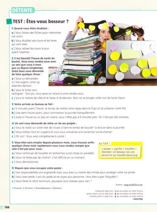 TEST : Etes-vous bosseur ?
f Quand vous étiez étudiant:
a I Vous faisiez des fiches pour mémoriser
VOS COUTS.
b I Vous étudiiez vos cours et les livres
qui vont avec.
c I Vous relisiez les cours le lour
avant l'examen.
@yr";: I
L,**-
2 C'est bientót l'heure de sortir du
boulot. Vous avez rendez-vous avec
r
un ami que vous n'avez
pas vu depuis longtemps.
Votre boss vous demande
de faire quelque chose :
a I Vous lui demandez
si c'est urgent, sinon ga
attendra demain.
b I Vous le faites sans
rechignerl. Tant pis, vous serez en retard á votre rendez-vous.
c lVous le mettez de cóté et le faites le lendemain. Rien ne va bouger cette nuit de toute fagon.
3 Votre arrivée au bureau se fait :
a | 5 minutes avant l'heure, le temps de mettre votre repas dans le frigo et de préparer votre thé.
b I Une demi-heure avant, pour commencer la journée tranquillement.
c I Juste á l'heure ou un peu en retard, vous n'étes pas á 5 minutes prés. On n'est pas des esclaves.
4 Un amivous demande de relire un de ses projets :
a I Vous le notez sur votre liste de choses á faire et tentez de boucler2 la lecture dans la lournée.
b I Vous mettez tout en suspens et vous vous consacrez á la correction sur-le-champ3.
c I Oh zut ! Vous avez complétement oublié !
5 Vous étes sans emploi depuis plusieurs mois, vous trouvez enfin
quelque chose mais rapidement vous vous rendez compte que
f"'
cela n'est pas pour vous :
a I Vous continuez de travailler et recherchez autre chose en paralléle
b I Vous ne faites pas de chichisa, c'est difficile en ce moment.
c I Vous démissionnez.
« bosser » signifie « travailler »
(familier). Un bosseur est une
personne qui travaille beaucoup
6 Depuis que vous occupez votre poste:
a I Vos responsabilités ont augmenté mais vous avez su mettre des limites pour protéger votre vie privée.
b I Vous avez perdu / pris du poids et ne voyez plus personne. Vous étes super fatigué(e) |
c I Vous faites le strict minimum, pourquoi vous stresser pour rien ?
Source : mag.modelixir.com
I Protester. 2 Terminer. 3 Immédiatement. I Histoires.
'xnassoted sal? snon: ) ap urnu-.lxeul u11 ZoAp sñofl o
'lreAel] a.rloA ? orllP sole snoA.8 ap urnu,llxeuJ un zaAP sñofl o
'rnossoq sor6 un se19 sno^ : V op trnlrrxplt-t ,.
1.;;i""$;
166
 