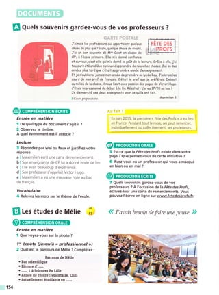 El Qr.ls souvenirs gardez-vous de vos professeurs ?
J'oimois les professeurs gui opportoient quelque
chose de plus gue l'école,guelque chose de vivont.
J'oi un bon souvenir de M^" Calot en closse de
CPt, it l'école primoire. Elle m'o donné confionce
et surtout, c'est elle gui m'o donné le goit de lo lecture. Gr6ce d elle, j'oi
toujours é¡éunéléve curieux d'opprendre de nouvelles choses. J'oi su des
onnées plus tord que c'était so premiére année d'enseignement.
Et je n'oublieroi jomois mon onnée de premiére au lycée Rey. J'odorois les
cours de mon prof de fronEois. C'était le prof que je préférois. Debout
ou milieu de lo closse, il nous lisoit ovec possion des poges de Victor Hugo.
J'étois impnessionná du débuf d lo fin. Résultot :j'oi eu 17/20 aubacl
Je dis merci d ces deux enseignonts pour ce qu'ils ont foit.
1 Cours préparatoire.
Entrée en matiére
I De quel type de document s'agit-il ?
2 Observez le timbre.
A quel événement est-il associé ?
Lecture
3 Répondez par vrai ou faux et justifiez votre
réponse.
Maximilien écrit une carte de remerciement.
Son enseignante de CP lui a donné envie de lire.
Elle avait beaucoup d'expérience.
Son professeur s'appelait Victor Hugo.
Maximilien a eu une mauvaise note au bac
f ra ngais.
TETE DES
=+ROFS
lfiaximilien B.
&rr f*tt !
En juin 2015, la premiére « Fétedes Profs » a eu lieu
en France. Pendant tout le mois, on peut remercier,
individuellement ou collectivement, ses professeurs.
5 Est-ce que Ia Féte des Profs existe dans votre
pays ? Que pensez-vous de cette initiative ?
6 Avez-vous eu un professeur qui vous a marqué
en bien ou en mal ?
7 Quels souvenirs gardez-vous de vos
professeurs ? A l'occasion de la Féte des Profs,
écrivez-leur une carte de remerciements. Vous
pouvez l'écrire en ligne sur www.fetedesprofs.fr.
(( J'avais besoin de faire une pause. »>
a
b
C
d
e
de
Vocabulaire
4 Relevez les mots sur le théme de l'école.
[l les études de Mélie ;;
Entrée en matiére
I Que voyez-vous sur la photo ?
7n écoute (jusqu'á << professionnel »»)
2 Quel est le parcours de Mélie ? Complétez :
Parcours de Mélie
¡ Bac scientifique
o Licence d'.....
. ..... 1 á Sciences Po Litte
. Année de césure : votontaire, Chili
¡ Actue[ement étudiante en .....
154
 