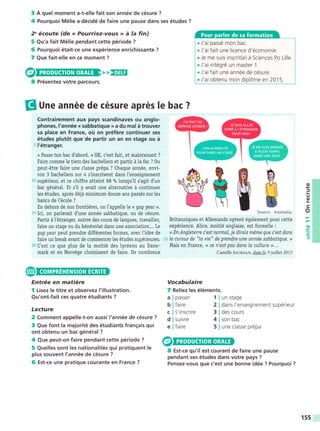 3 A quel moment a-t-elle fait son année de césure ?
4 Pourquoi Mélie a décidé de faire une pause dans ses études ?
2' écoute (de ,, Pourriez-vous » á la fin)
5 Qu'a fait Mélie pendant cette période ?
6 Pourquoi était-ce une expérience enrichissante ?
7 Que fait-elle en ce moment ?
,, EEIE
§ Une année de césure aprés !e bac ?
Contrairement aux pays scandinaves ou anglo-
phones, l'année « sabbatique »» a du mal á trouver
sa place en France, oü on préfére continuer ses
études plutót que de partir un an en stage ou á
5 l'étranger.
<« Passe ton bac d'abord. »» 0K, c'est fait, et maintenant ?
Faire comme Ie tiers des bacheliers et partir á la fac ? 0u
peut-étre faire une classe prépa ? Chaque année, envi-
ron 3 bachetiers sur 4 stnscrivent dans I'enseignement
10 supérieur, et ce chiffre atteint 98 o/o
lorsqu'il s'agit d'un
bac général. Et s'il y avait une alternative á continuer
tes études, aprés déjá minimum douze ans passés surles
bancs de [école ?
En dehors de nos frontiéres, on l'appelle te « gap year ».
15 Ici, on parlerait d'une année sabbatique, ou de césure.
Partir á l'étranger, suivre des cours de langues, travailler,
faire un stage ou du bénévolat dans une association... Le
gap year peut prendre différentes formes, avec ttdée de
faire un break avant de commencer les études supérieures.
20 C'est ce que plus de Ia moitié des lycéens au Dane-
mark et en Norvége choisissent de faire. De nombreux
Source: Animafac
Britanniques et Allemands optent également pour cette
expérience. Alice, moiüé anglaise, est formelle :
« En Angletene c'est normal, je dirais méme que c'est dans
zs le cursus de "Ia vie" de prendre une année sabbatique. »»
Mais en France, << ce n'est pas dans la culture »». . .
Camille founoen, slate.fr, 9 juillet 2015
o
TJ
o
c
o
.o
.=
tr
J
Entrée en matiére
f Lisez le titre et observez I'illustration.
Qu'ont-fait ces quatre étudiants ?
Lecture
2 Comment appelle-t-on aussi l'année de césure ?
3 Que font la majorité des étudiants frangais qui
ont obtenu un bac général ?
4 Que peut-on faire pendant cette période ?
5 Quelles sont les nationalités qui pratiquent le
plus souvent l'année de césure ?
6 Est-ce une pratique Gourante en France ?
Vocabulaire
7 Reliez les éléments.
passer
faire
s'inscrire
suivre
faire
un stage
dans l'enseignement supérieur
des cours
son bac
une classe prépa
a
b
c
d
e
1
2
3
4
5
8 Est-ce qu'il est courant de faire une pause
pendant ses études dans votre pays ?
Pensez-vous que c'est une bonne idée ? Pourquoi ?
Présentez votre parcours.
. J'ai passé mon bac.
. J'ai fait une licence d'économie.
. Je me suis inscrit(e) á Sciences Po Lille.
. J'ai intégré un master 1 .
. J'ai fait une année de césure.
. J'ai obtenu mon diplóme en 2015.
155
 